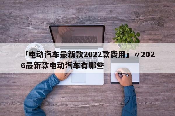 「电动汽车最新款2022款费用」〃2026最新款电动汽车有哪些