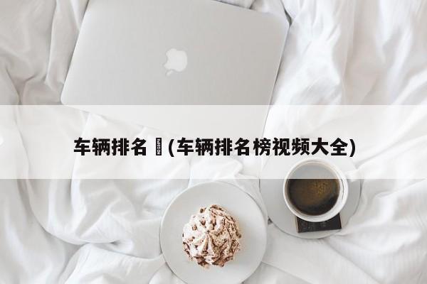 车辆排名︰(车辆排名榜视频大全)