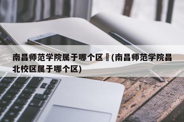 南昌师范学院属于哪个区︰(南昌师范学院昌北校区属于哪个区)