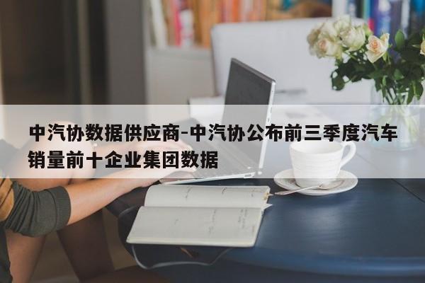 中汽协数据供应商-中汽协公布前三季度汽车销量前十企业集团数据