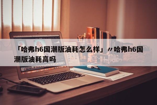 「哈弗h6国潮版油耗怎么样」〃哈弗h6国潮版油耗高吗