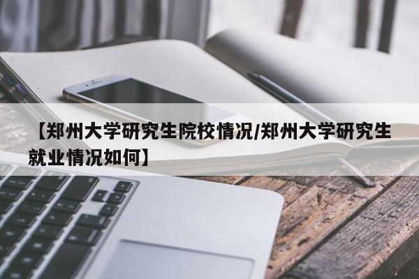 【郑州大学研究生院校情况/郑州大学研究生就业情况如何】