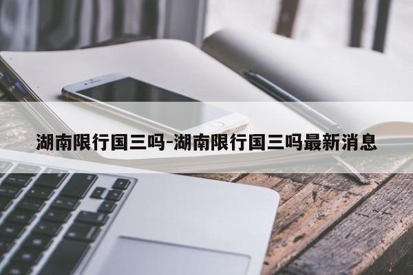 湖南限行国三吗-湖南限行国三吗最新消息