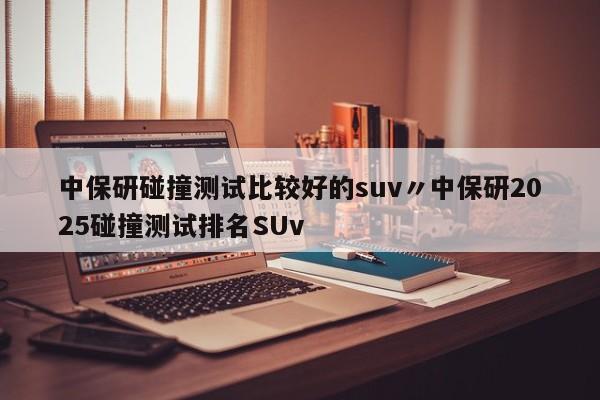 中保研碰撞测试比较好的suv〃中保研2025碰撞测试排名SUv