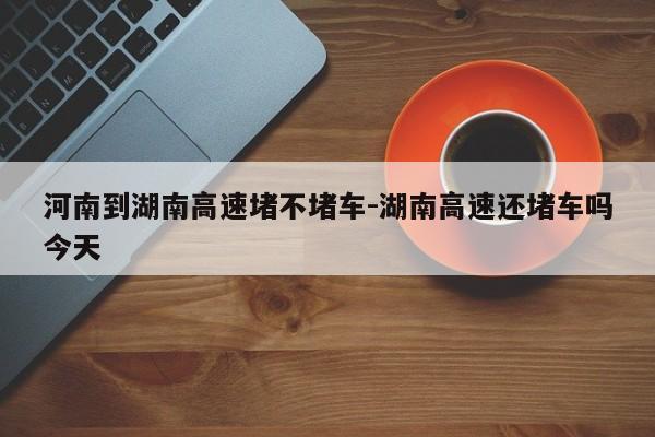 河南到湖南高速堵不堵车-湖南高速还堵车吗今天