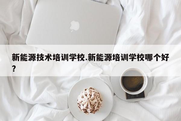 新能源技术培训学校.新能源培训学校哪个好?