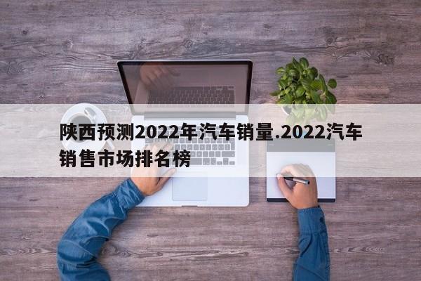 陕西预测2022年汽车销量.2022汽车销售市场排名榜